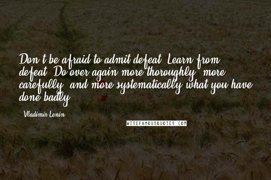 Vladimir Lenin Quotes: Don't be afraid to admit defeat. Learn from defeat. Do over again more thoroughly, more carefully, and more systematically what you have done badly.