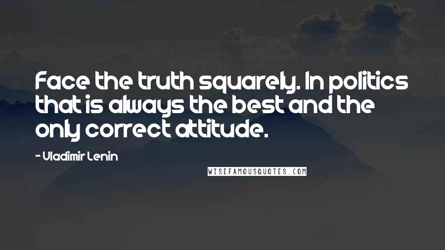 Vladimir Lenin Quotes: Face the truth squarely. In politics that is always the best and the only correct attitude.