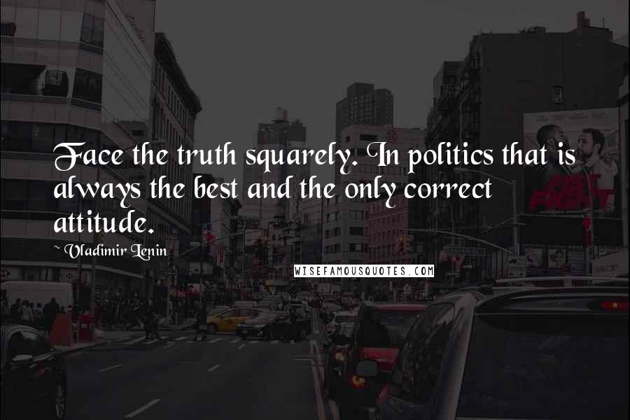 Vladimir Lenin Quotes: Face the truth squarely. In politics that is always the best and the only correct attitude.