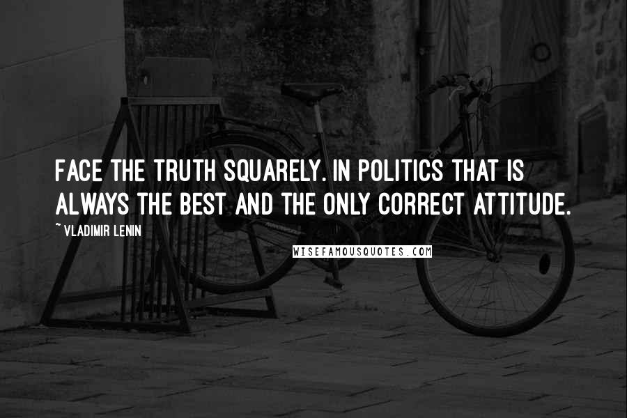 Vladimir Lenin Quotes: Face the truth squarely. In politics that is always the best and the only correct attitude.