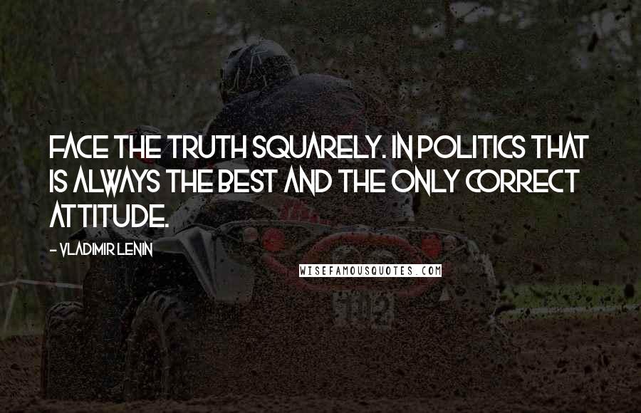 Vladimir Lenin Quotes: Face the truth squarely. In politics that is always the best and the only correct attitude.