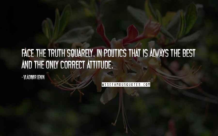 Vladimir Lenin Quotes: Face the truth squarely. In politics that is always the best and the only correct attitude.