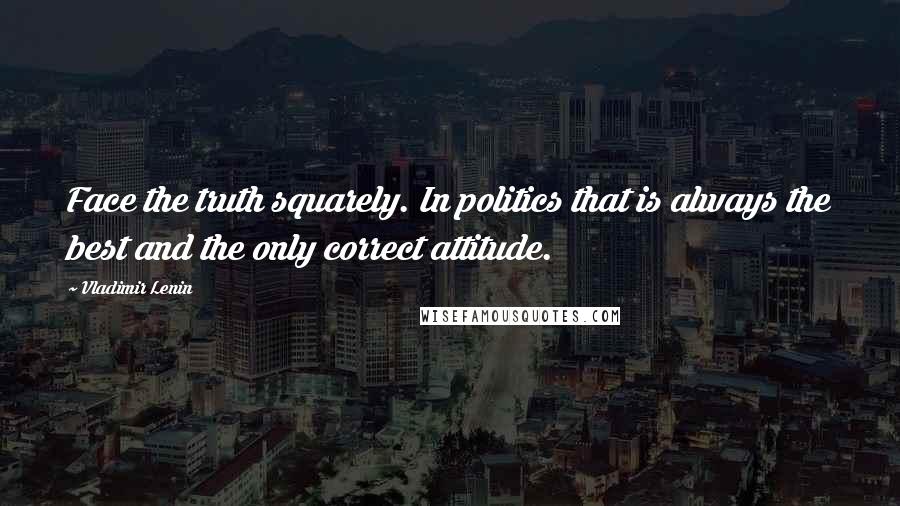 Vladimir Lenin Quotes: Face the truth squarely. In politics that is always the best and the only correct attitude.