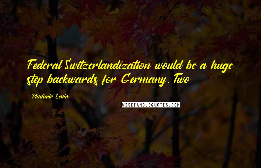 Vladimir Lenin Quotes: Federal Switzerlandization would be a huge step backwards for Germany. Two