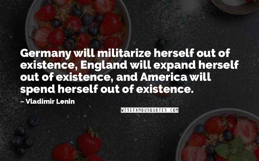 Vladimir Lenin Quotes: Germany will militarize herself out of existence, England will expand herself out of existence, and America will spend herself out of existence.