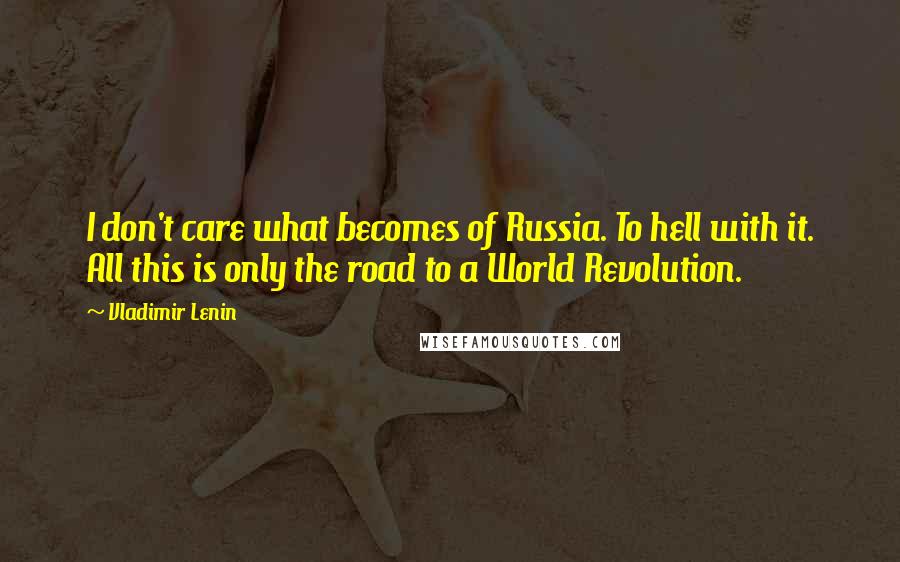 Vladimir Lenin Quotes: I don't care what becomes of Russia. To hell with it. All this is only the road to a World Revolution.