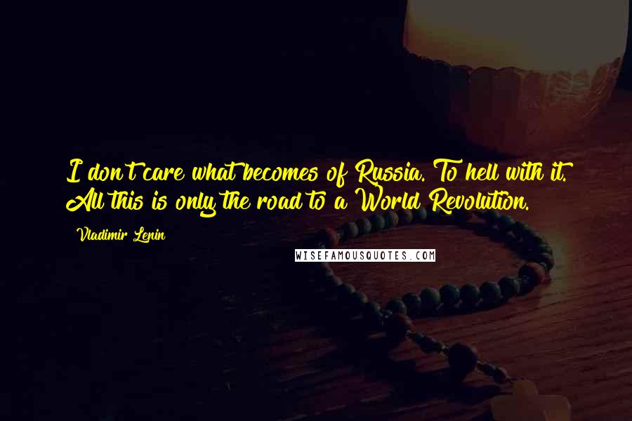 Vladimir Lenin Quotes: I don't care what becomes of Russia. To hell with it. All this is only the road to a World Revolution.