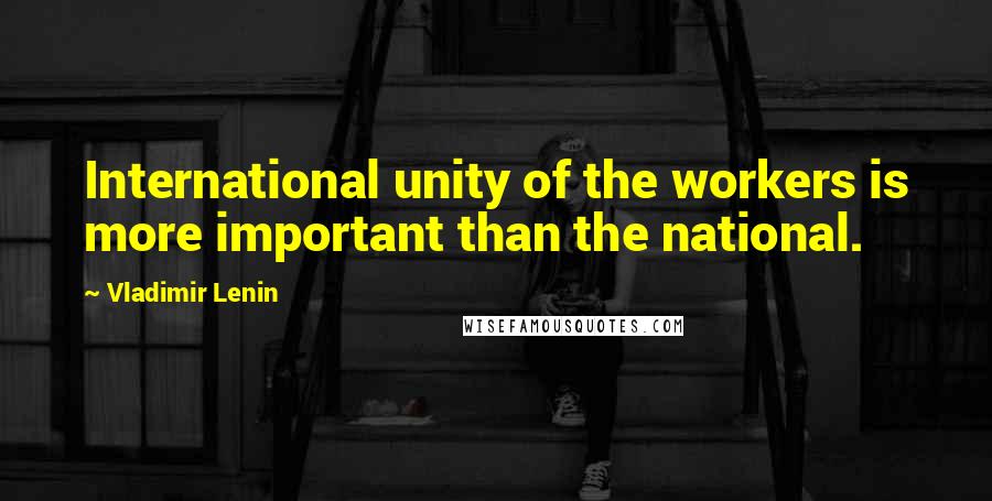 Vladimir Lenin Quotes: International unity of the workers is more important than the national.