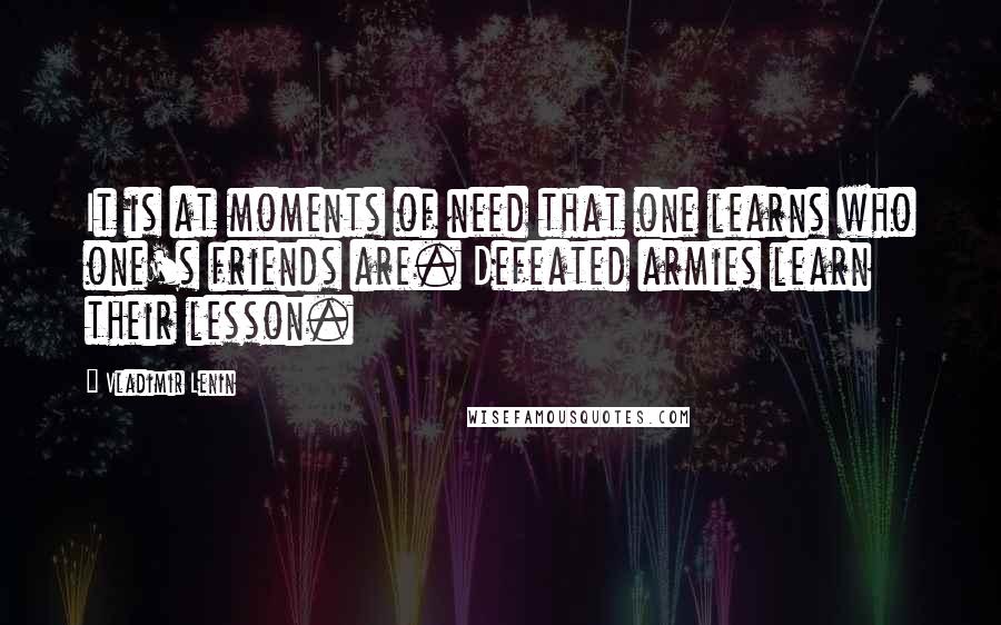 Vladimir Lenin Quotes: It is at moments of need that one learns who one's friends are. Defeated armies learn their lesson.