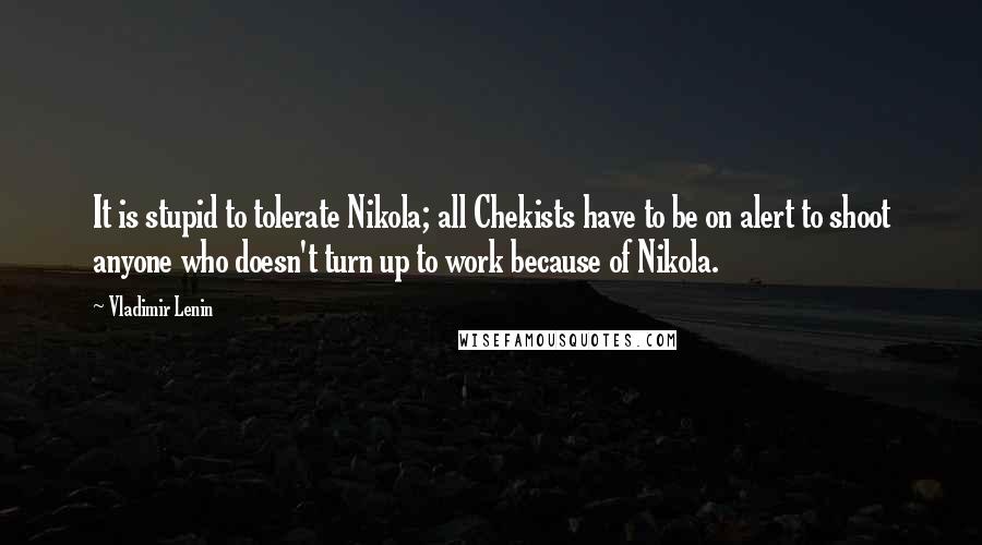 Vladimir Lenin Quotes: It is stupid to tolerate Nikola; all Chekists have to be on alert to shoot anyone who doesn't turn up to work because of Nikola.