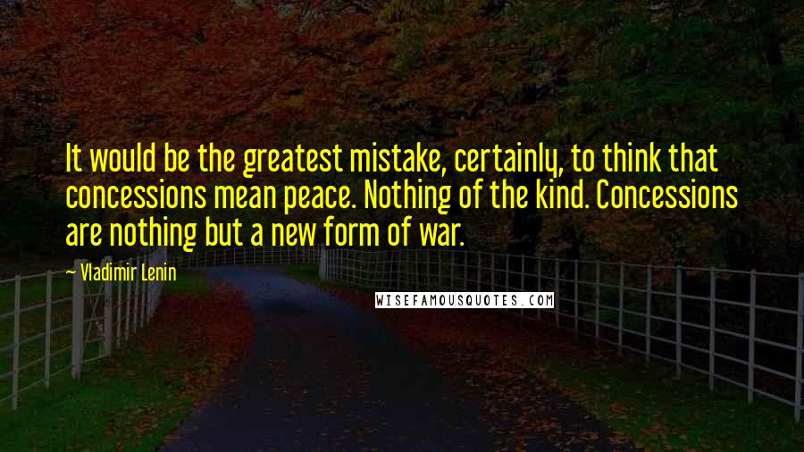 Vladimir Lenin Quotes: It would be the greatest mistake, certainly, to think that concessions mean peace. Nothing of the kind. Concessions are nothing but a new form of war.