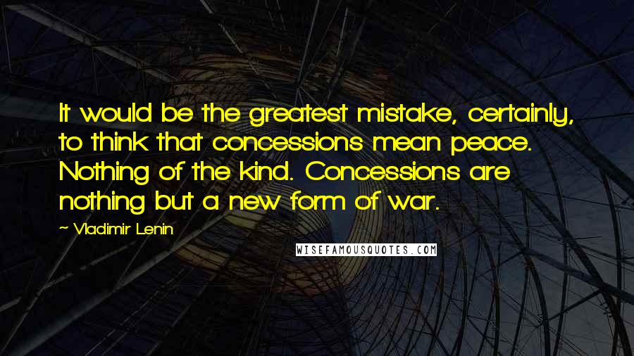 Vladimir Lenin Quotes: It would be the greatest mistake, certainly, to think that concessions mean peace. Nothing of the kind. Concessions are nothing but a new form of war.