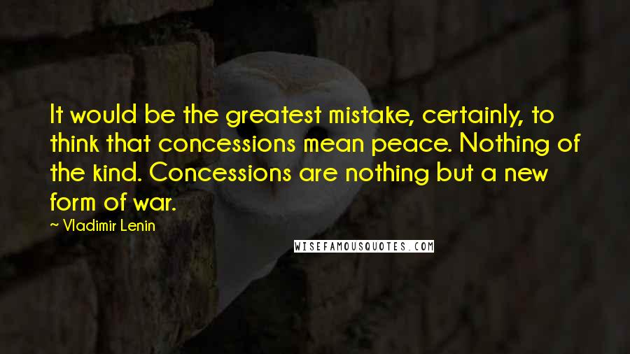 Vladimir Lenin Quotes: It would be the greatest mistake, certainly, to think that concessions mean peace. Nothing of the kind. Concessions are nothing but a new form of war.