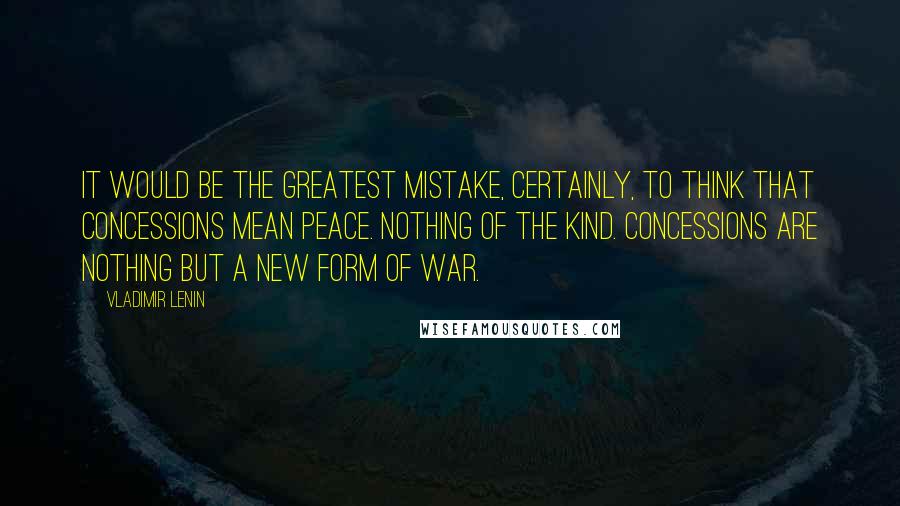 Vladimir Lenin Quotes: It would be the greatest mistake, certainly, to think that concessions mean peace. Nothing of the kind. Concessions are nothing but a new form of war.