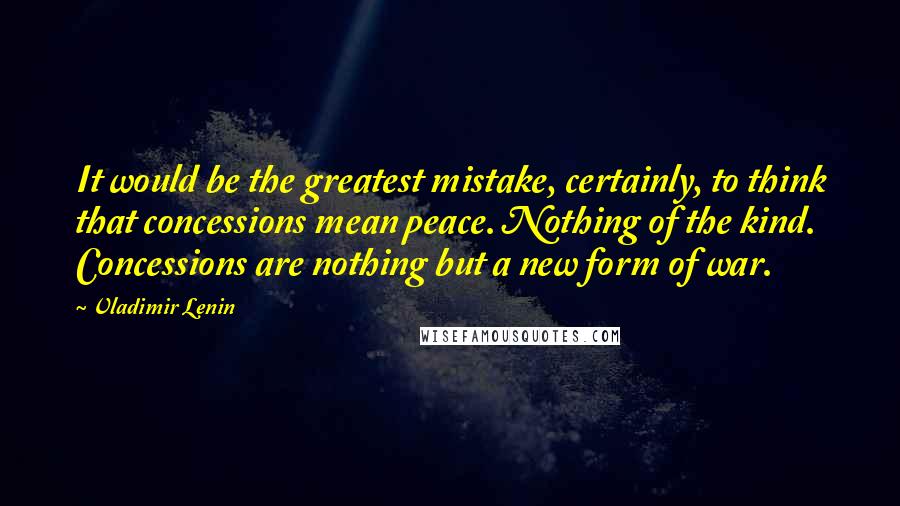 Vladimir Lenin Quotes: It would be the greatest mistake, certainly, to think that concessions mean peace. Nothing of the kind. Concessions are nothing but a new form of war.