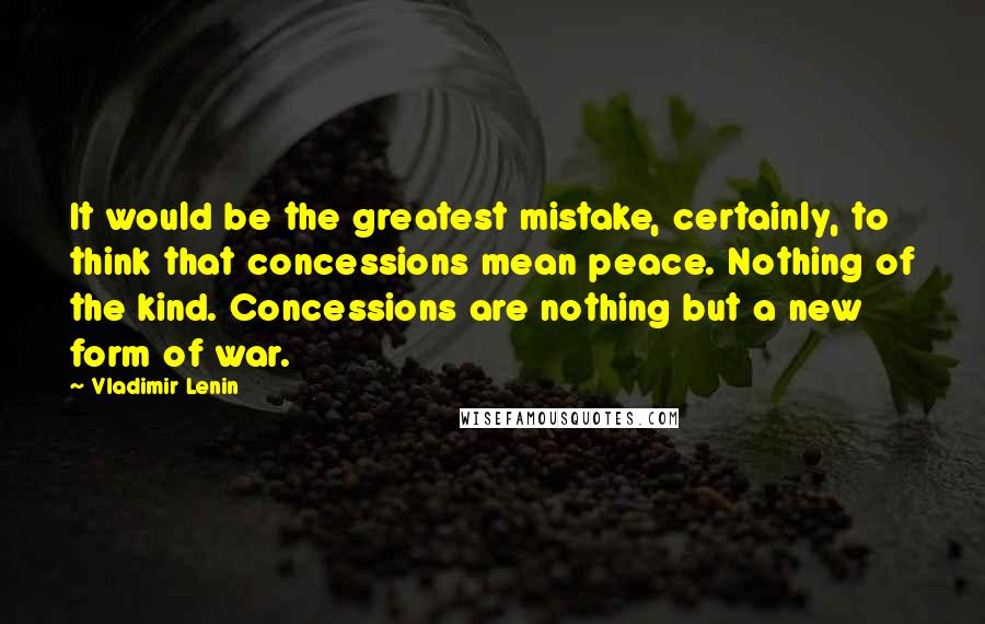 Vladimir Lenin Quotes: It would be the greatest mistake, certainly, to think that concessions mean peace. Nothing of the kind. Concessions are nothing but a new form of war.