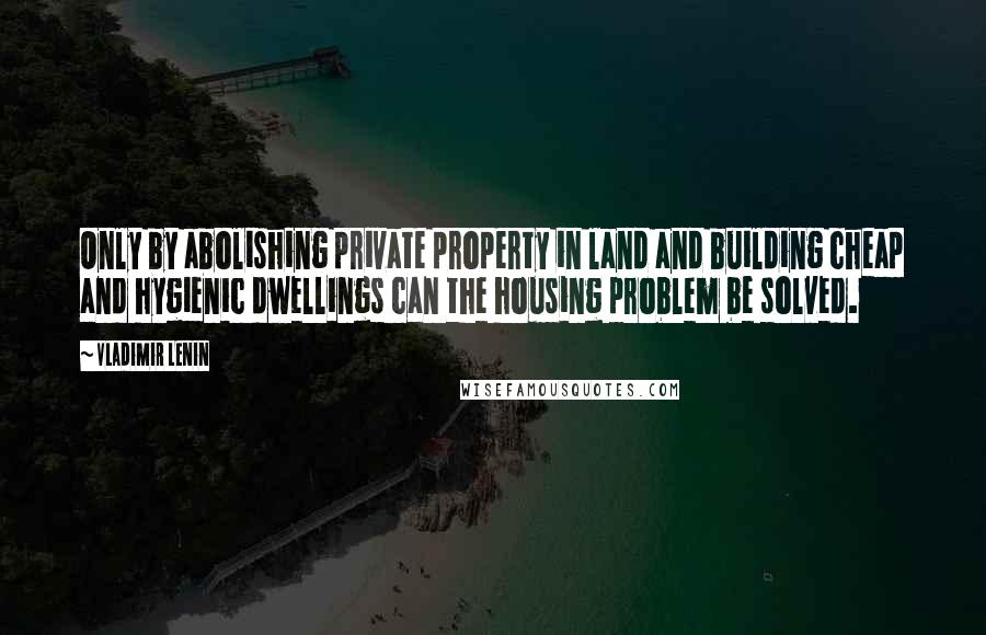 Vladimir Lenin Quotes: Only by abolishing private property in land and building cheap and hygienic dwellings can the housing problem be solved.