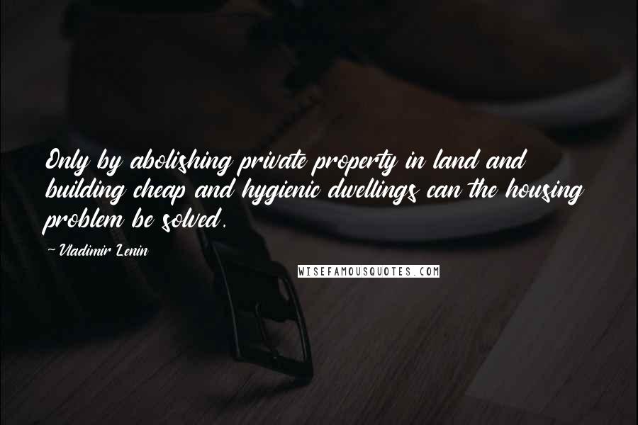 Vladimir Lenin Quotes: Only by abolishing private property in land and building cheap and hygienic dwellings can the housing problem be solved.