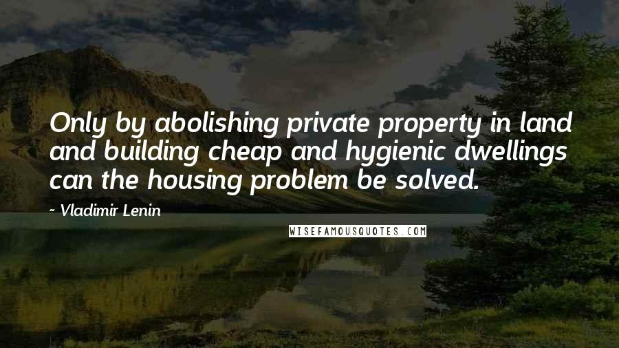 Vladimir Lenin Quotes: Only by abolishing private property in land and building cheap and hygienic dwellings can the housing problem be solved.