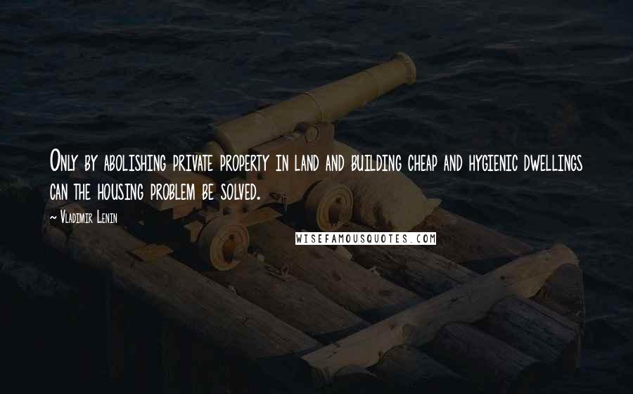 Vladimir Lenin Quotes: Only by abolishing private property in land and building cheap and hygienic dwellings can the housing problem be solved.