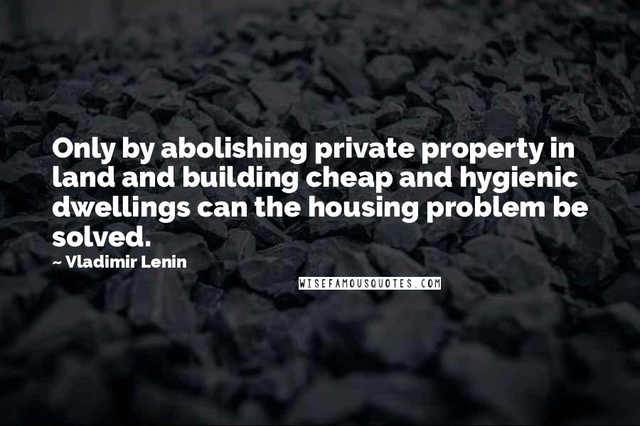 Vladimir Lenin Quotes: Only by abolishing private property in land and building cheap and hygienic dwellings can the housing problem be solved.