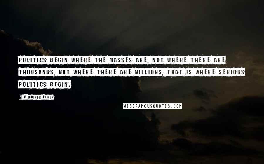 Vladimir Lenin Quotes: Politics begin where the masses are, not where there are thousands, but where there are millions, that is where serious politics begin.