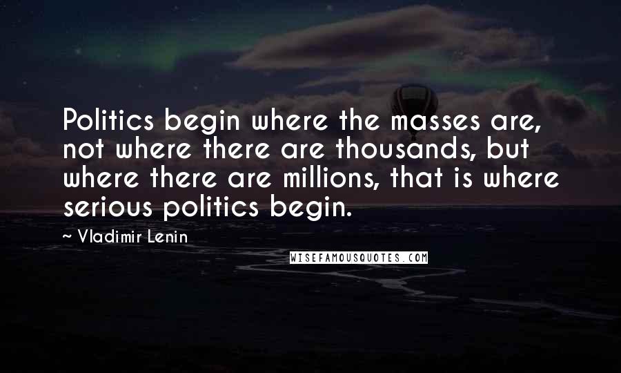Vladimir Lenin Quotes: Politics begin where the masses are, not where there are thousands, but where there are millions, that is where serious politics begin.