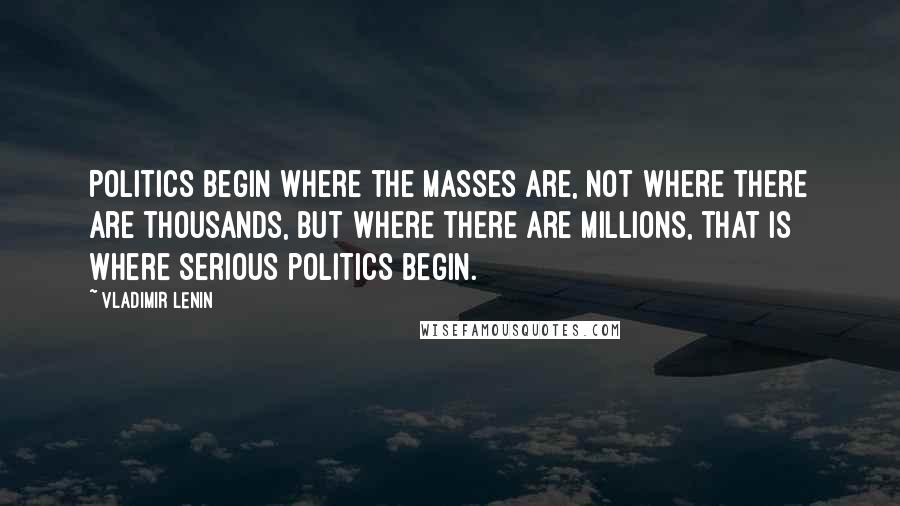 Vladimir Lenin Quotes: Politics begin where the masses are, not where there are thousands, but where there are millions, that is where serious politics begin.