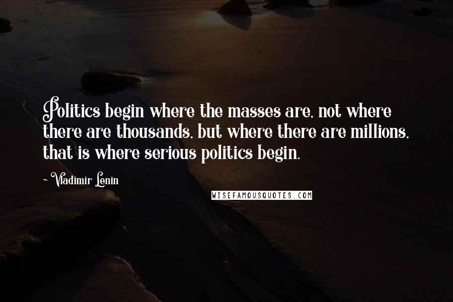 Vladimir Lenin Quotes: Politics begin where the masses are, not where there are thousands, but where there are millions, that is where serious politics begin.