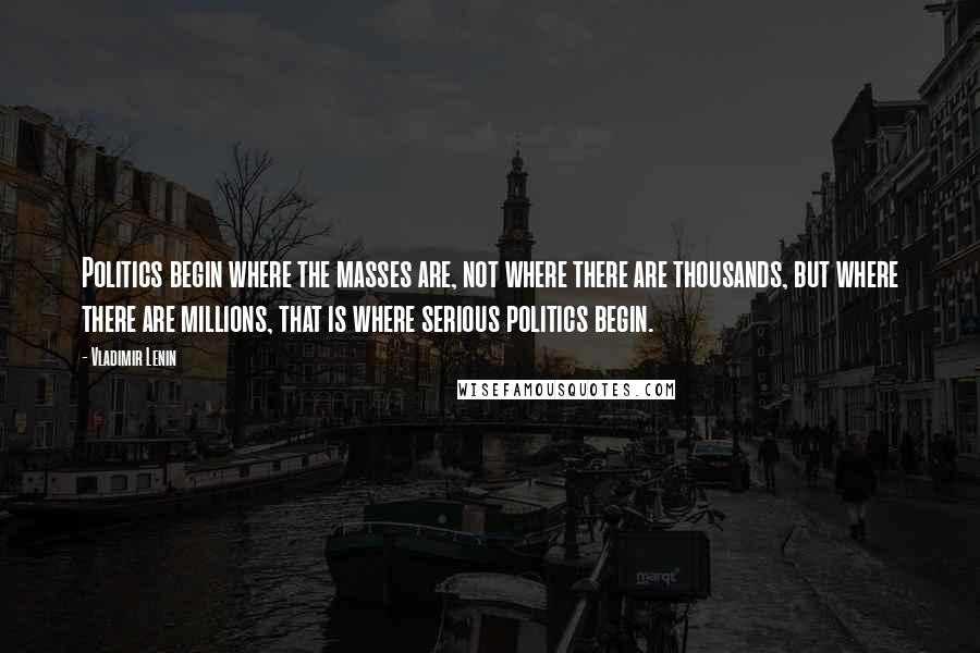 Vladimir Lenin Quotes: Politics begin where the masses are, not where there are thousands, but where there are millions, that is where serious politics begin.