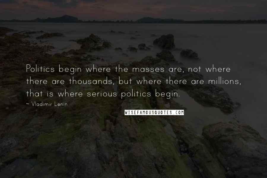 Vladimir Lenin Quotes: Politics begin where the masses are, not where there are thousands, but where there are millions, that is where serious politics begin.