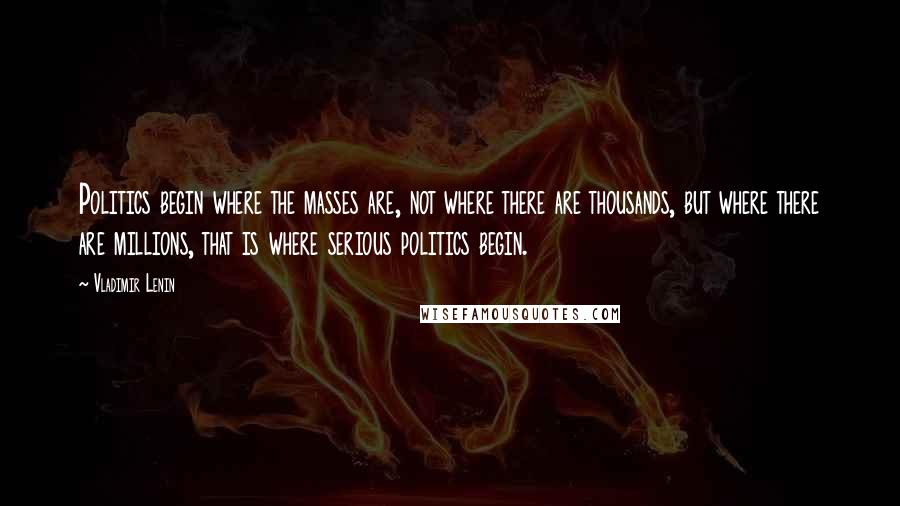 Vladimir Lenin Quotes: Politics begin where the masses are, not where there are thousands, but where there are millions, that is where serious politics begin.