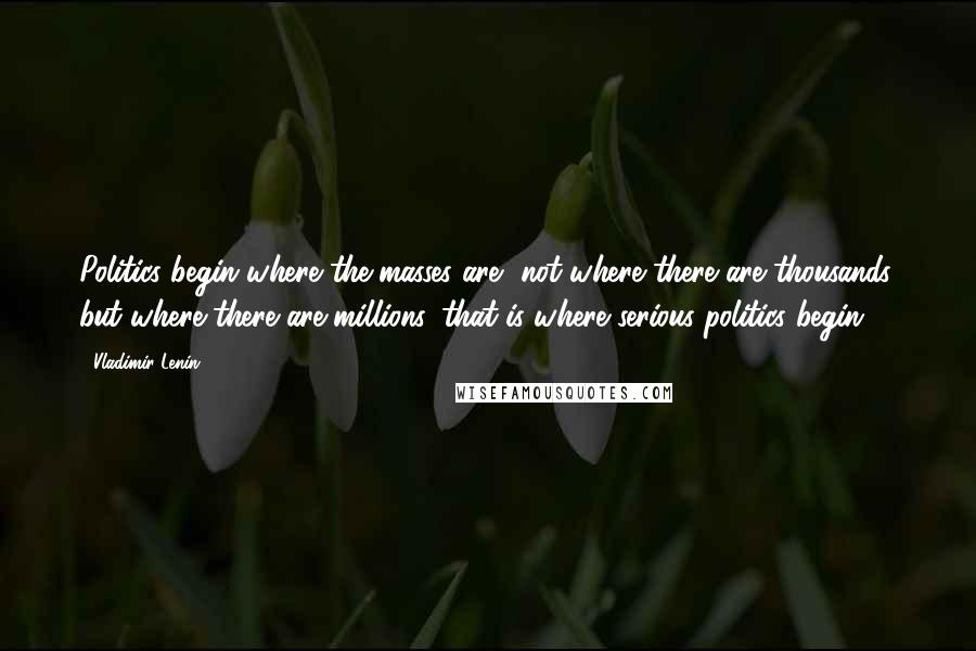 Vladimir Lenin Quotes: Politics begin where the masses are, not where there are thousands, but where there are millions, that is where serious politics begin.