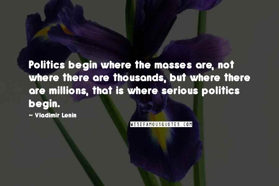 Vladimir Lenin Quotes: Politics begin where the masses are, not where there are thousands, but where there are millions, that is where serious politics begin.