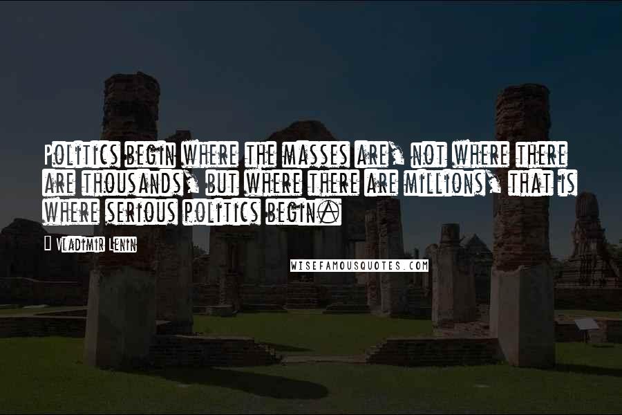 Vladimir Lenin Quotes: Politics begin where the masses are, not where there are thousands, but where there are millions, that is where serious politics begin.