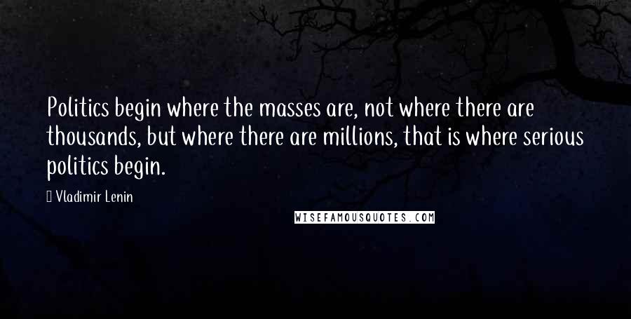 Vladimir Lenin Quotes: Politics begin where the masses are, not where there are thousands, but where there are millions, that is where serious politics begin.