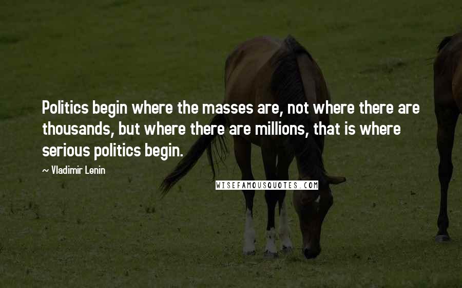 Vladimir Lenin Quotes: Politics begin where the masses are, not where there are thousands, but where there are millions, that is where serious politics begin.