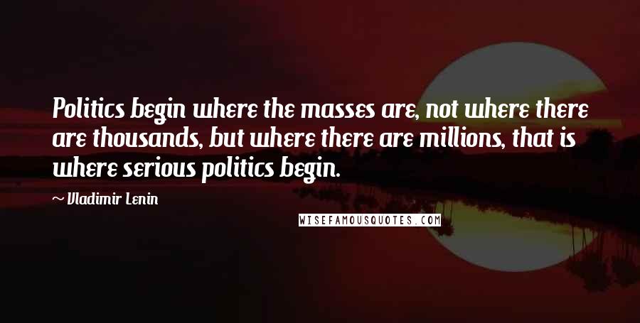 Vladimir Lenin Quotes: Politics begin where the masses are, not where there are thousands, but where there are millions, that is where serious politics begin.