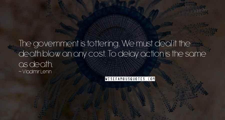 Vladimir Lenin Quotes: The government is tottering. We must deal it the death blow an any cost. To delay action is the same as death.