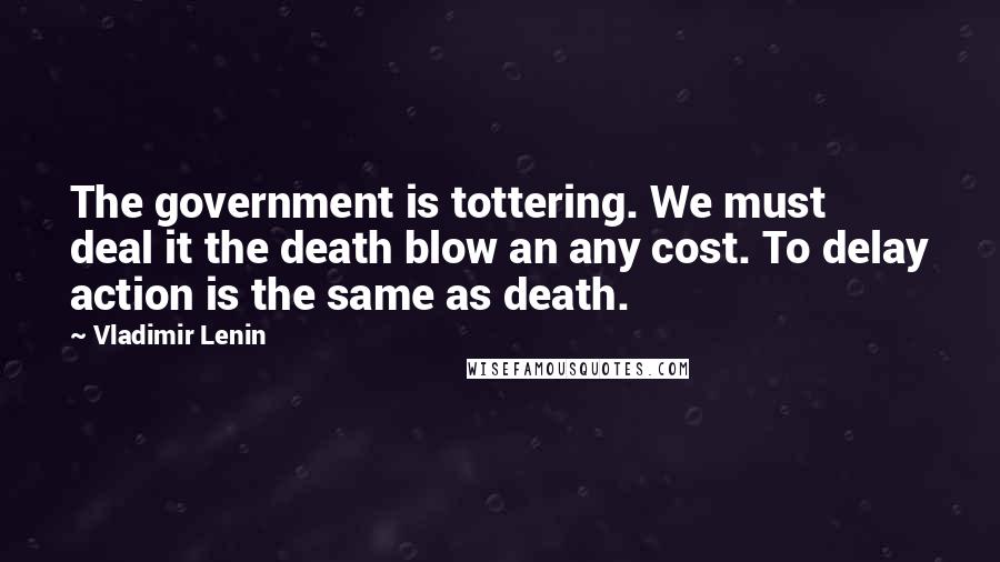 Vladimir Lenin Quotes: The government is tottering. We must deal it the death blow an any cost. To delay action is the same as death.