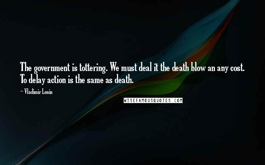 Vladimir Lenin Quotes: The government is tottering. We must deal it the death blow an any cost. To delay action is the same as death.