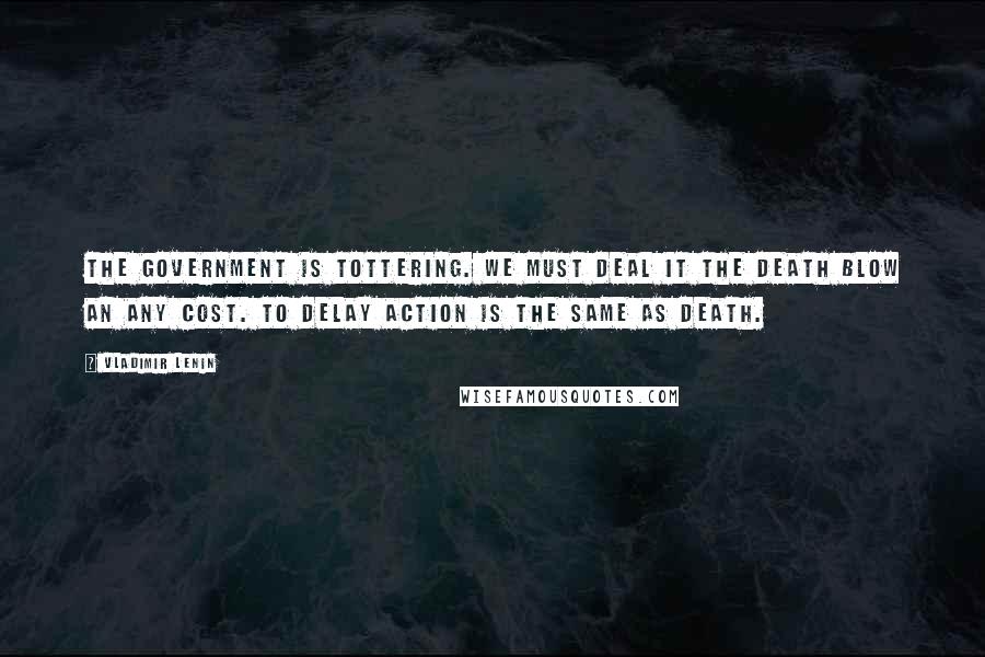 Vladimir Lenin Quotes: The government is tottering. We must deal it the death blow an any cost. To delay action is the same as death.