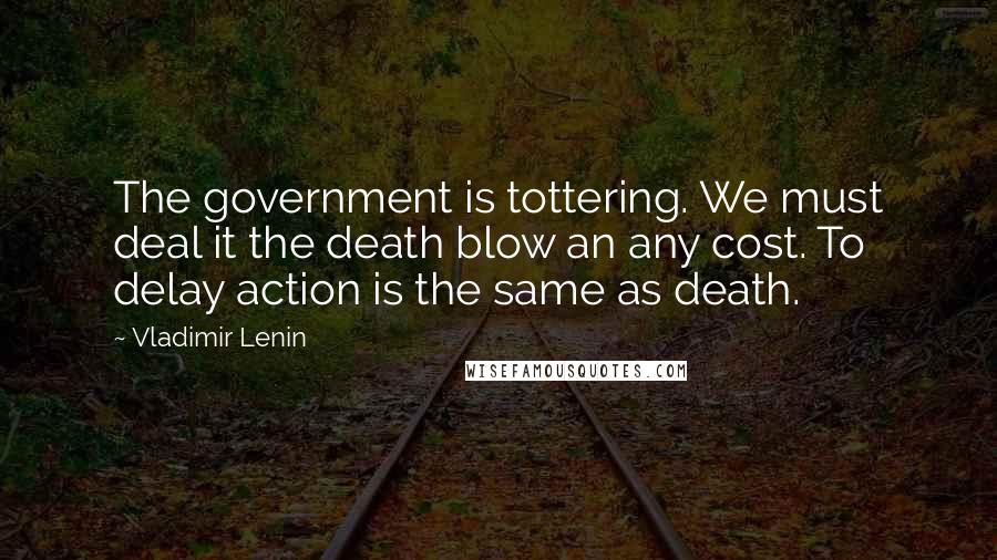 Vladimir Lenin Quotes: The government is tottering. We must deal it the death blow an any cost. To delay action is the same as death.