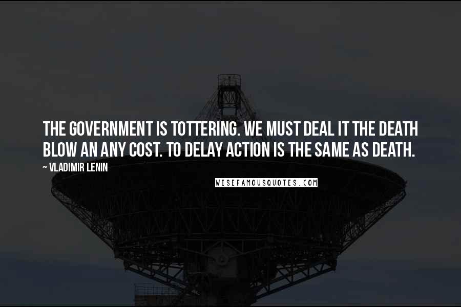 Vladimir Lenin Quotes: The government is tottering. We must deal it the death blow an any cost. To delay action is the same as death.