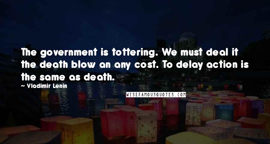 Vladimir Lenin Quotes: The government is tottering. We must deal it the death blow an any cost. To delay action is the same as death.