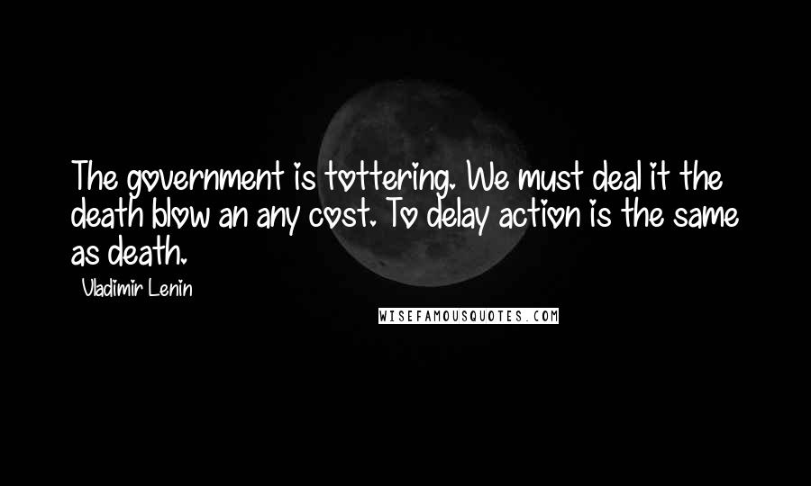 Vladimir Lenin Quotes: The government is tottering. We must deal it the death blow an any cost. To delay action is the same as death.