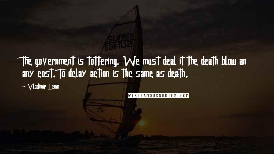 Vladimir Lenin Quotes: The government is tottering. We must deal it the death blow an any cost. To delay action is the same as death.