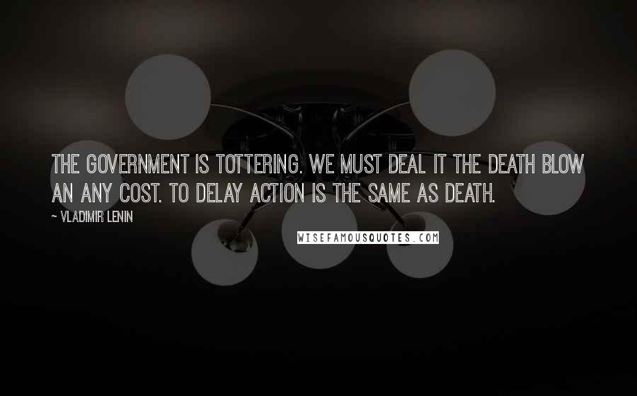 Vladimir Lenin Quotes: The government is tottering. We must deal it the death blow an any cost. To delay action is the same as death.