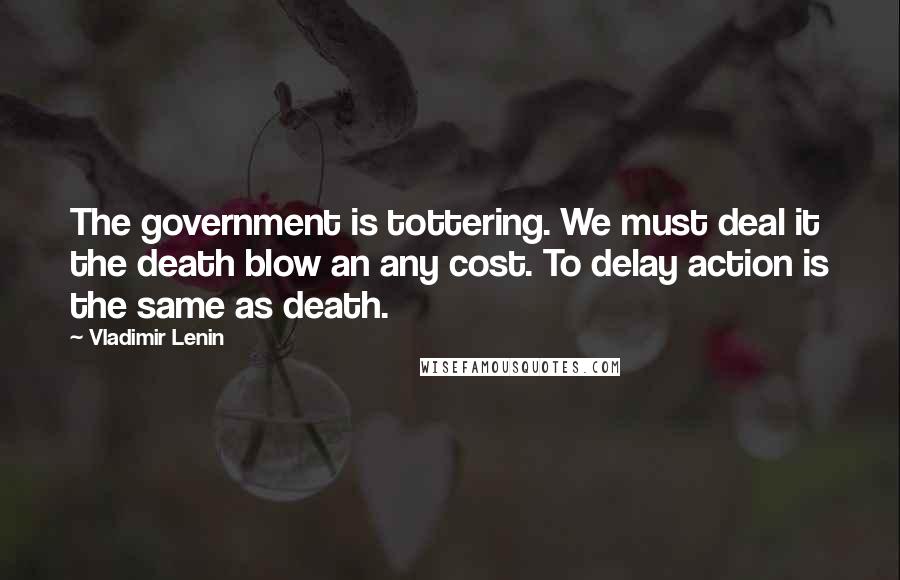 Vladimir Lenin Quotes: The government is tottering. We must deal it the death blow an any cost. To delay action is the same as death.