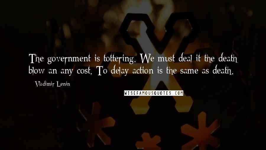 Vladimir Lenin Quotes: The government is tottering. We must deal it the death blow an any cost. To delay action is the same as death.